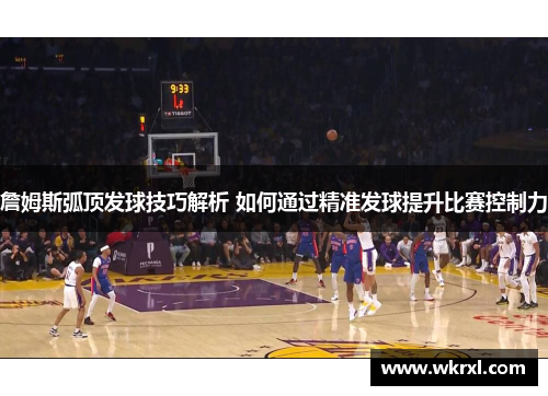 詹姆斯弧顶发球技巧解析 如何通过精准发球提升比赛控制力