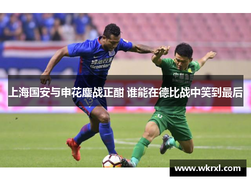 上海国安与申花鏖战正酣 谁能在德比战中笑到最后