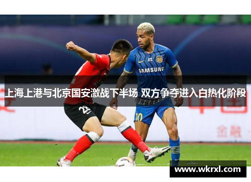 上海上港与北京国安激战下半场 双方争夺进入白热化阶段