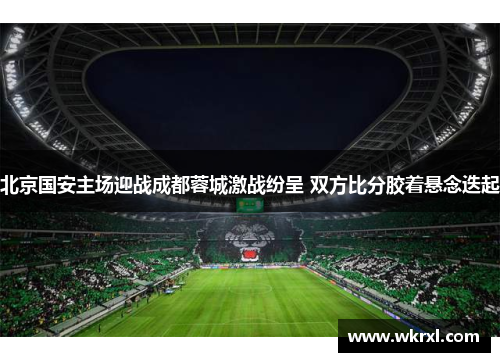 北京国安主场迎战成都蓉城激战纷呈 双方比分胶着悬念迭起